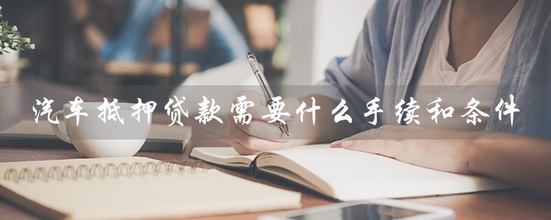汽车抵押贷款需要什么手续和条件（汽车抵押贷款手续条件及办理时间）