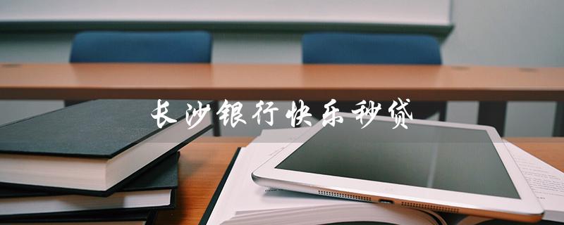 长沙银行快乐秒贷（长沙银行秒贷是否正规）