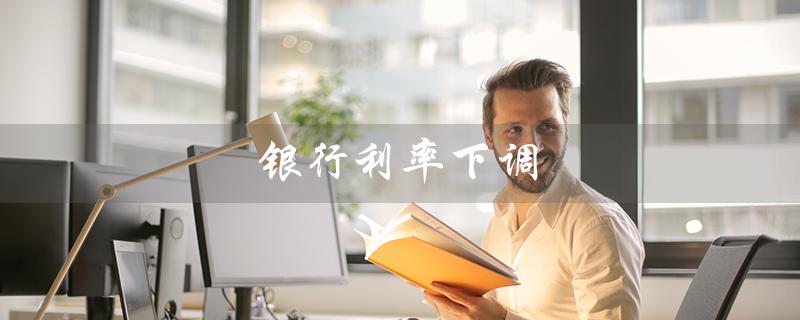 银行利率下调（房贷利率随银行利率降吗）