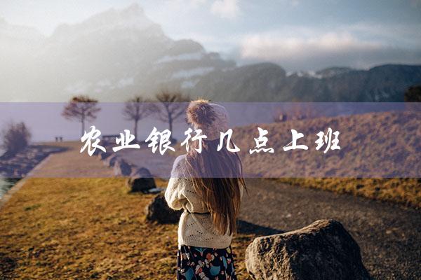 农业银行几点上班（农行上下班时间）