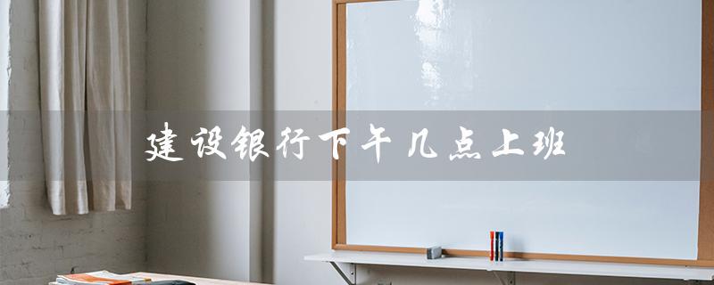 建设银行下午几点上班（建行周一到周五下午几点上班）