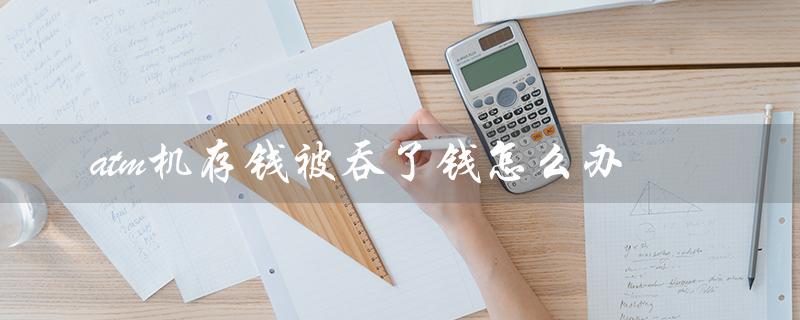 atm机存钱被吞了钱怎么办（中国银行ATM存钱被吞怎么办）