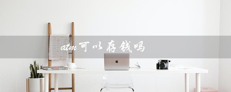atm可以存钱吗（工行ATM可存钱吗）