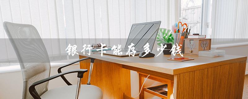 银行卡能存多少钱（银行卡最大存款）