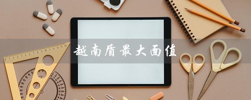 越南盾最大面值（越南盾最大面值是多少）