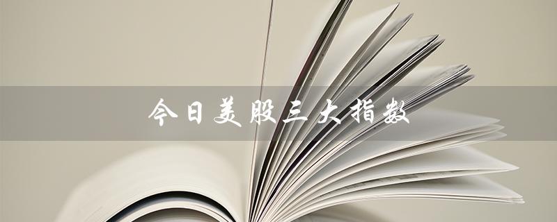 今日美股三大指数（今日美股指数走势如何）