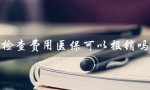 检查费用医保可以报销吗（孕前检查费用医保可报销吗）