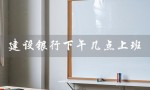 建设银行下午几点上班（建行周一到周五下午几点上班）